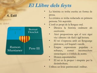 El Llibre dels feyts 4. Estil La història es troba escrita en forma de prosa. La crònica es troba redactada en primera persona  Nós majestàtic. L’estil es propi de la llengua oral. Dictava la història oralment als escrivents. Això proporciona que el text sigui viu i directe i de fàcil i àgil lectura. El rei s’expressa amb un llenguatge pintoresc, col·loquial i casolà. Empra expressions populars o refranys, comet incorreccions sintàctiques o s’oblida de noms. Donen espontaneïtat. El rei es fa proper i simpàtic per la desimboltura. Utilitza un lèxic patrimonial i militar . 