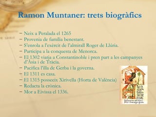 Neix a Peralada el 1265 Provenia de família benestant. S’enrola a l’exèrcit de l’almirall Roger de Llúria. Participa a la conquesta de Menorca. El 1302 viatja a Constantinoble i pren part a les campanyes d’Àsia i de Tràcia. Pacifica l’illa de Gerba i la governa. El 1311 es casa. El 1315 posseeix Xirivella (Horta de València) Redacta la crònica. Mor a Eivissa el 1336. Ramon Muntaner: trets biogràfics 