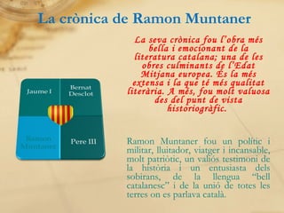 La crònica de Ramon Muntaner La seva crònica fou l’obra més bella i emocionant de la literatura catalana; una de les obres culminants de l’Edat Mitjana europea. És la més extensa i la que té més qualitat literària. A més,   fou molt valuosa des del punt de vista historiogràfic.  Ramon Muntaner fou un polític i militar, lluitador, viatger i incansable, molt patriòtic, un valiós testimoni de la història i un entusiasta dels sobirans, de la llengua “bell catalanesc” i de la unió de totes les terres on es parlava català. 
