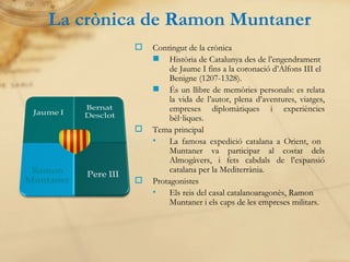 La crònica de Ramon Muntaner Contingut de la crònica Història de Catalunya des de l’engendrament de Jaume I fins a la coronació d’Alfons III el Benigne (1207-1328). És un llibre de memòries personals: es relata la vida de l’autor, plena d’aventures, viatges, empreses diplomàtiques i experiències bèl·liques. Tema principal La famosa expedició catalana a Orient, on  Muntaner va participar al costat dels Almogàvers, i fets cabdals de l’expansió catalana per la Mediterrània. Protagonistes Els reis del casal catalanoaragonès, Ramon Muntaner i els caps de les empreses militars. 