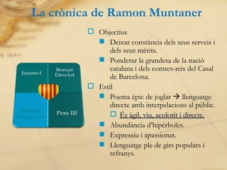 La crònica de Ramon Muntaner Objectius Deixar constància dels seus serveis i dels seus mèrits. Ponderar la grandesa de la nació catalana i dels comtes-reis del Casal de Barcelona. Estil Poema èpic de joglar    llenguatge directe amb interpelacions al públic. És àgil, viu, acolorit i directe. Abundància d’hipèrboles. Expressiu i apassionat. Llenguatge ple de girs populars i refranys. 