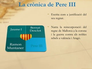 La crònica de Pere III Escrita com a justificació del seu regnat. Narra la reincorporació del regne de Mallorca a la corona i la guerra contra els nobles rebels a valència i Aragó. 