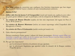Què són?  Llibres de memòries que expliquen fets històrics importants que han tingut lloc durant la vida de l’autor o durant els anys immediatament anteriors. Quines hi ha ? Llibre dels fets  de Jaume I el Conqueridor  (escrit pel mateix rei, explica la seva vida i les grans gestes militars en què va participar, com la conquesta de Mallorca i València). La crònica   de Bernat Desclot  (explica els fets més importants del regnat de Pere el Gran, fill de Jaume I).  La crònica de Ramon Muntaner  (inclou un extens reportatge sobre l’expedició dels almogàvers a Orient). La crònica de Pere el Cerimoniós  (també escrita pel mateix rei). Quin objectiu persegueixen?  Deixar constància d’unes gestes i educar els futurs monarques:  «lleixam aquest llibre per memòria a aquells qui volran oir de les gràcies que Nostre Senyor nos ha feites, e per dar eiximpli a tots los altres hòmens del   món». Per què són importants? per la informació històrica de primera mà que aporten; per la informació lingüística que aporten sobre la situació de la llengua catalana d’aquella època. 