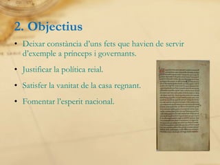 2. Objectius Deixar constància d’uns fets que havien de servir d’exemple a prínceps i governants. Justificar la política reial. Satisfer la vanitat de la casa regnant. Fomentar l’esperit nacional. 