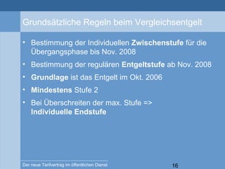 16Der neue Tarifvertrag im öffentlichen Dienst
Grundsätzliche Regeln beim Vergleichsentgelt
• Bestimmung der Individuellen Zwischenstufe für die
Übergangsphase bis Nov. 2008
• Bestimmung der regulären Entgeltstufe ab Nov. 2008
• Grundlage ist das Entgelt im Okt. 2006
• Mindestens Stufe 2
• Bei Überschreiten der max. Stufe =>
Individuelle Endstufe
 