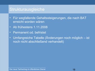 18Der neue Tarifvertrag im öffentlichen Dienst
Strukturausgleiche
• Für wegfallende Gehaltssteigerungen, die nach BAT
erreicht worden wären
• Ab frühestens 1.11.2008
• Permanent od. befristet
• Umfangreiche Tabelle (Änderungen noch möglich – ist
noch nicht abschließend verhandelt)
 