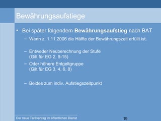 19Der neue Tarifvertrag im öffentlichen Dienst
Bewährungsaufstiege
• Bei später folgendem Bewährungsaufstieg nach BAT
– Wenn z. 1.11.2006 die Hälfte der Bewährungszeit erfüllt ist.
– Entweder Neuberechnung der Stufe
(Gilt für EG 2, 9-15)
– Oder höhere Entgeltgruppe
(Gilt für EG 3, 4, 6, 8)
– Beides zum indiv. Aufstiegszeitpunkt
 