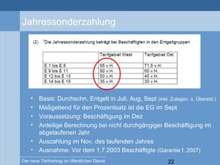 22Der neue Tarifvertrag im öffentlichen Dienst
Jahressonderzahlung
• Basis: Durchschn. Entgelt in Juli, Aug, Sept (inkl. Zulagen, o. Überstd.)
• Maßgebend für den Prozentsatz ist die EG im Sept
• Voraussetzung: Beschäftigung im Dez
• Anteilige Berechnung bei nicht durchgängiger Beschäftigung im
abgelaufenen Jahr
• Auszahlung im Nov. des laufenden Jahres
• Ausnahme: Vor dem 1.7.2003 Beschäftigte (Garantie f. 2007)
 
