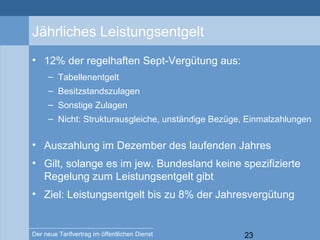 23Der neue Tarifvertrag im öffentlichen Dienst
Jährliches Leistungsentgelt
• 12% der regelhaften Sept-Vergütung aus:
– Tabellenentgelt
– Besitzstandszulagen
– Sonstige Zulagen
– Nicht: Strukturausgleiche, unständige Bezüge, Einmalzahlungen
• Auszahlung im Dezember des laufenden Jahres
• Gilt, solange es im jew. Bundesland keine spezifizierte
Regelung zum Leistungsentgelt gibt
• Ziel: Leistungsentgelt bis zu 8% der Jahresvergütung
 
