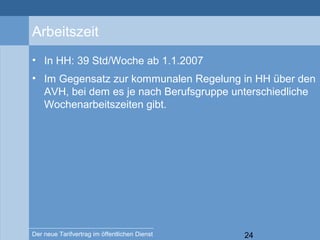 24Der neue Tarifvertrag im öffentlichen Dienst
Arbeitszeit
• In HH: 39 Std/Woche ab 1.1.2007
• Im Gegensatz zur kommunalen Regelung in HH über den
AVH, bei dem es je nach Berufsgruppe unterschiedliche
Wochenarbeitszeiten gibt.
 