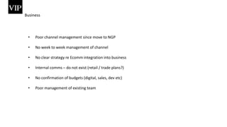 Business
• Poor channel management since move to NGP
• No week to week management of channel
• No clear strategy re Ecomm integration into business
• Internal comms – do not exist (retail / trade plans?)
• No confirmation of budgets (digital, sales, dev etc)
• Poor management of existing team
 