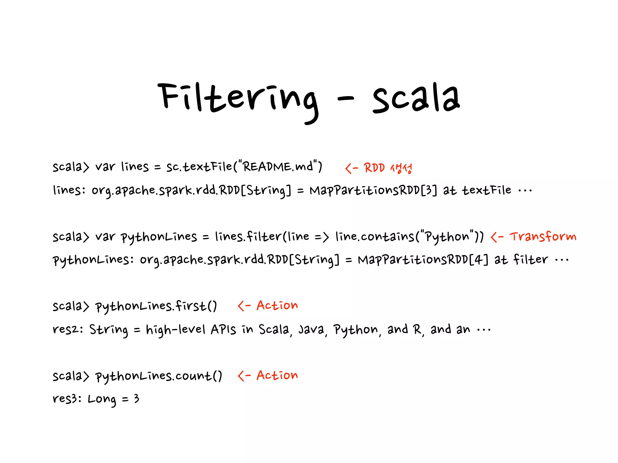 Filtering - scala
scala> var lines = sc.textFile("README.md")
lines: org.apache.spark.rdd.RDD[String] = MapPartitionsRDD[3] at textFile …
scala> var pythonLines = lines.filter(line => line.contains("Python"))
pythonLines: org.apache.spark.rdd.RDD[String] = MapPartitionsRDD[4] at filter …
scala> pythonLines.first()
res2: String = high-level APIs in Scala, Java, Python, and R, and an …
scala> pythonLines.count()
res3: Long = 3
<- RDD 생성
<- Action
<- Action
<- Transform
 