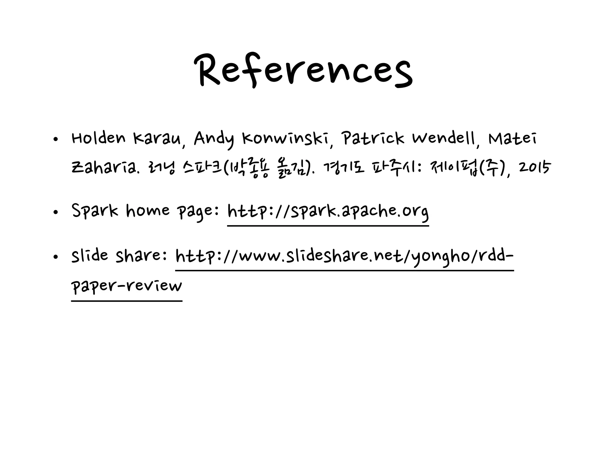 References
• Holden Karau, Andy Konwinski, Patrick Wendell, Matei
Zaharia. 러닝 스파크(박종용 옮김). 경기도 파주시: 제이펍(주), 2015
• Spark home page: http://spark.apache.org
• slide share: http://www.slideshare.net/yongho/rdd-
paper-review
 