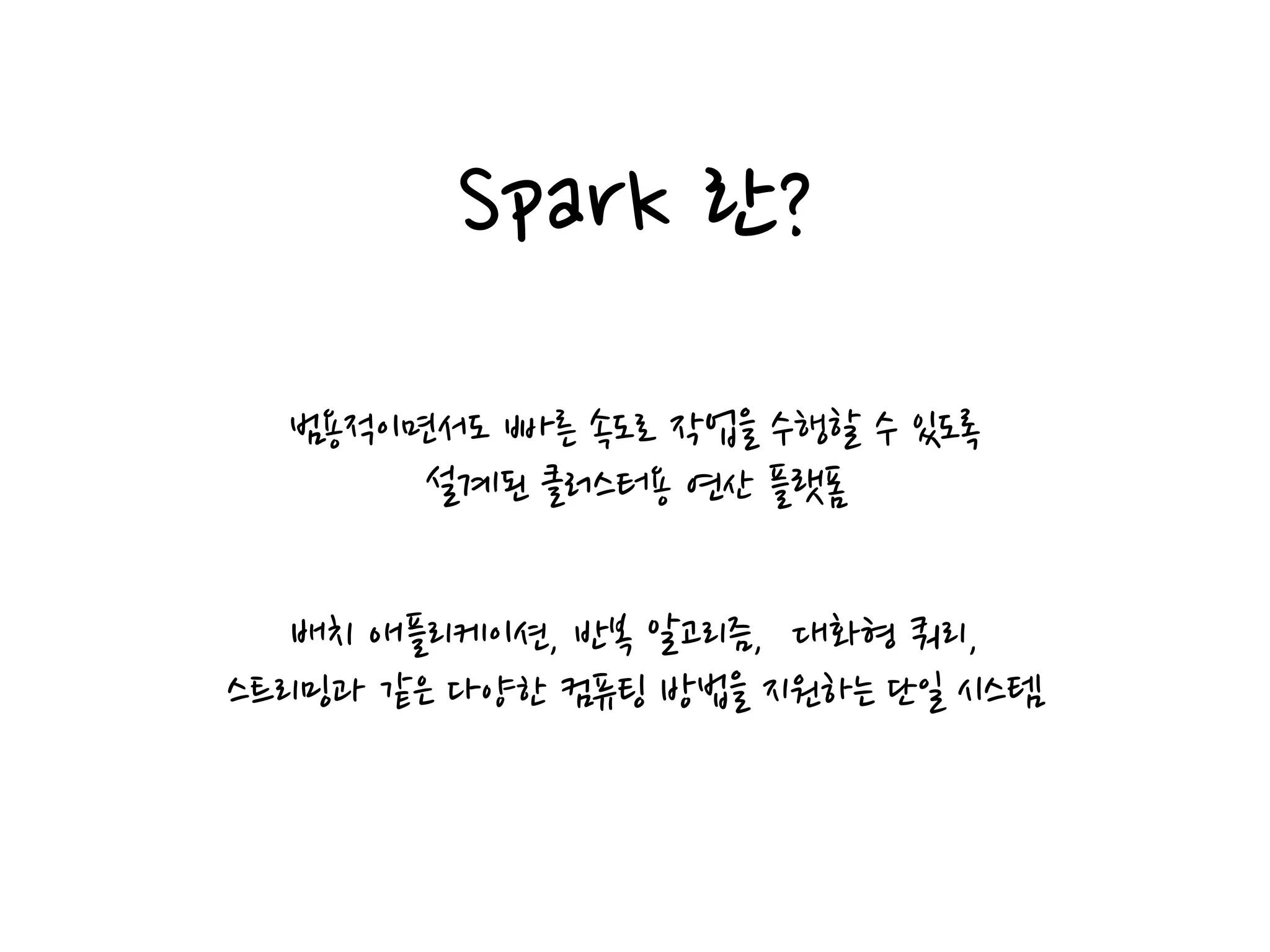 Spark 란?
범용적이면서도 빠른 속도로 작업을 수행할 수 있도록
설계된 클러스터용 연산 플랫폼
배치 애플리케이션, 반복 알고리즘, 대화형 쿼리,
스트리밍과 같은 다양한 컴퓨팅 방법을 지원하는 단일 시스템
 