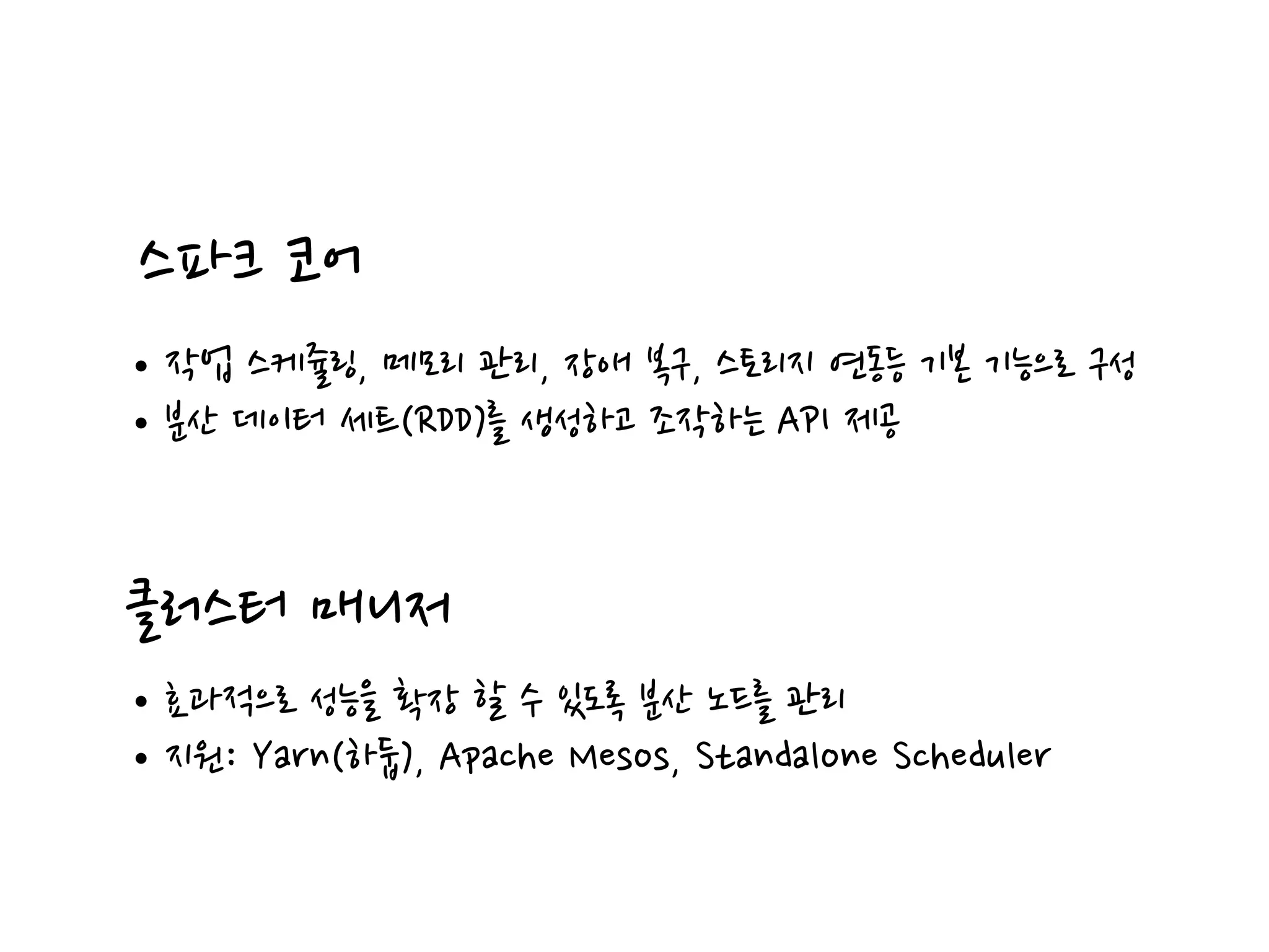 스파크 코어
•작업 스케쥴링, 메모리 관리, 장애 복구, 스토리지 연동등 기본 기능으로 구성
•분산 데이터 세트(RDD)를 생성하고 조작하는 API 제공
클러스터 매니저
•효과적으로 성능을 확장 할 수 있도록 분산 노드를 관리
•지원: Yarn(하둡), Apache Mesos, Standalone Scheduler
 