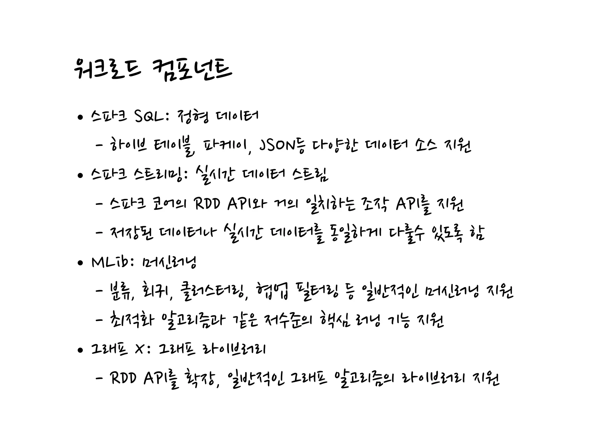 워크로드 컴포넌트
•스파크 SQL: 정형 데이터
- 하이브 테이블, 파케이, JSON등 다양한 데이터 소스 지원
•스파크 스트리밍: 실시간 데이터 스트림
- 스파크 코어의 RDD API와 거의 일치하는 조작 API를 지원
- 저장된 데이터나 실시간 데이터를 동일하게 다룰수 있도록 함
•MLib: 머신러닝
- 분류, 회귀, 클러스터링, 협업 필터링 등 일반적인 머신러닝 지원
- 최적화 알고리즘과 같은 저수준의 핵심 러닝 기능 지원
•그래프 X: 그래프 라이브러리
- RDD API를 확장, 일반적인 그래프 알고리즘의 라이브러리 지원
 