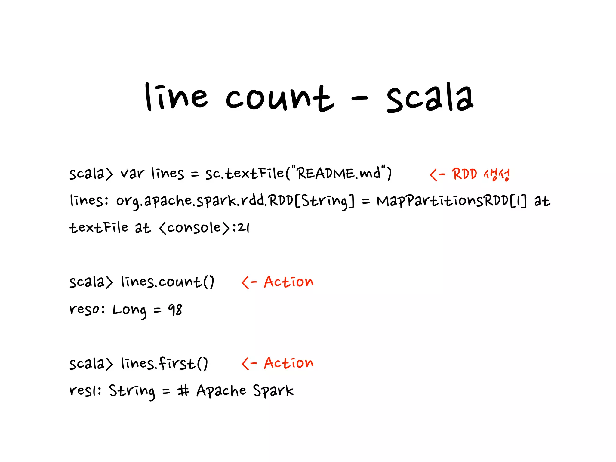 line count - scala
scala> var lines = sc.textFile("README.md")
lines: org.apache.spark.rdd.RDD[String] = MapPartitionsRDD[1] at
textFile at <console>:21
scala> lines.count()
res0: Long = 98
scala> lines.first()
res1: String = # Apache Spark
<- RDD 생성
<- Action
<- Action
 