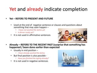 Yet and already indicate completion
• Yet – REFERS TO PRESENT AND FUTURE
• Used at the end of negative sentence or clauses and questions about
something that may soon happen –
• I have not washed the dishes yet
• Is dinner ready yet?
• It is not used in affirmative sentences
• Already – REFERS TO THE RECENT PAST (surprise that something has
happened / been done earlier than expected
• Usually in mid position –
• I have already washed the dishes
• But final position is also possible -
• Have you finished the typing already?
• It is not used in negative sentences
 