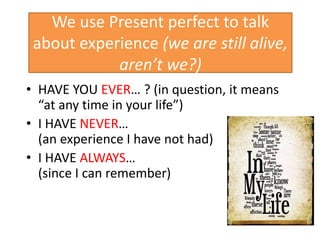 We use Present perfect to talk
about experience (we are still alive,
aren’t we?)
• HAVE YOU EVER… ? (in question, it means
“at any time in your life”)
• I HAVE NEVER…
(an experience I have not had)
• I HAVE ALWAYS…
(since I can remember)
 