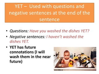 YET – Used with questions and
negative sentences at the end of the
sentence
• Questions: Have you washed the dishes YET?
• Negative sentences: I haven’t washed the
dishes YET.
• YET has future
connotations (I will
wash them in the near
future)
 