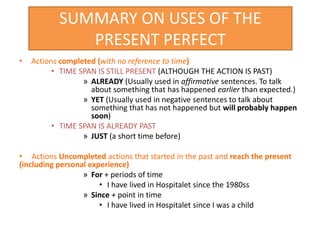 SUMMARY ON USES OF THE
PRESENT PERFECT
• Actions completed (with no reference to time)
• TIME SPAN IS STILL PRESENT (ALTHOUGH THE ACTION IS PAST)
» ALREADY (Usually used in affirmative sentences. To talk
about something that has happened earlier than expected.)
» YET (Usually used in negative sentences to talk about
something that has not happened but will probably happen
soon)
• TIME SPAN IS ALREADY PAST
» JUST (a short time before)
• Actions Uncompleted actions that started in the past and reach the present
(including personal experience)
» For + periods of time
• I have lived in Hospitalet since the 1980ss
» Since + point in time
• I have lived in Hospitalet since I was a child
 