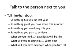 Talk to the person next to you
• Tell him/her about:
– Something fun you did last year
– Something great you have done this summer
– Something you are doing this year
– Something you plan to achieve
– What do you think 1st Batxillerat will be like
– What will you be doing in 10 years time
– What will you have achieved when you turn 30
 
