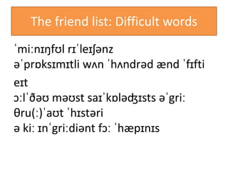 The friend list: Difficult words
ˈmiːnɪŋfʊl rɪˈleɪʃənz
əˈprɒksɪmɪtli wʌn ˈhʌndrəd ænd ˈfɪfti
eɪt
ɔːlˈðəʊ məʊst saɪˈkɒləʤɪsts əˈgriː
θru(ː)ˈaʊt ˈhɪstəri
ə kiː ɪnˈgriːdiənt fɔː ˈhæpɪnɪs
 