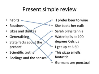 Present simple review
• habits
• Routines
• Likes and dislikes
• Generalising
• State facts about the
present
• Scientific truths
• Feelings and the senses
• I prefer beer to wine
• She beats her nails
• Sarah plays tennis
• Water boils at 100
degrees Celsius
• I get up at 6:30
• This pizza smells
fantastic!
• Germans are punctual
 