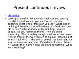 Present continuous review
• Visualizing
• Look up at the sky. What colour is it? Can you see any
clouds? Look down and you start to see trees and
buildings. What kind of trees can you see? What kind of
buildings? Are there a lot of buildings or a few? Are they
old or new? In front of one of the buildings, you see
people. Do you recognise them? They are doing
something. What are they doing? You look left and see a
tree. In front of the tree you see an animal. What kind of
animal is it? What is the animal doing? You look right and
you see someone near you. It’s a friend of yours. Who is
it? What’s their name? They are doing something. What
are they doing?
 