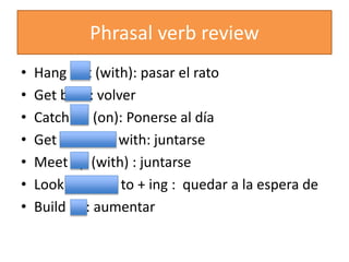 Phrasal verb review
• Hang out (with): pasar el rato
• Get back: volver
• Catch up (on): Ponerse al día
• Get together with: juntarse
• Meet up (with) : juntarse
• Look forward to + ing : quedar a la espera de
• Build up: aumentar
 