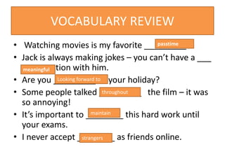 VOCABULARY REVIEW
• Watching movies is my favorite _________.
• Jack is always making jokes – you can’t have a ___
conversation with him.
• Are you _________ your holiday?
• Some people talked _________ the film – it was
so annoying!
• It’s important to ________ this hard work until
your exams.
• I never accept ________ as friends online.
passtime
meaningful
Looking forward to
throughout
maintain
strangers
 