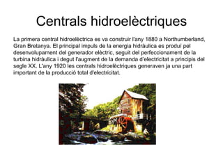 Centrals hidroelèctriques
La primera central hidroelèctrica es va construir l'any 1880 a Northumberland,
Gran Bretanya. El principal impuls de la energia hidràulica es produí pel
desenvolupament del generador elèctric, seguit del perfeccionament de la
turbina hidràulica i degut l'augment de la demanda d’electricitat a principis del
segle XX. L'any 1920 les centrals hidroelèctriques generaven ja una part
important de la producció total d'electricitat.

 