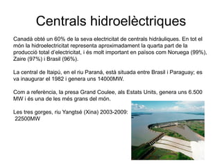 Centrals hidroelèctriques
Canadà obté un 60% de la seva electricitat de centrals hidràuliques. En tot el
món la hidroelectricitat representa aproximadament la quarta part de la
producció total d’electricitat, i és molt important en països com Noruega (99%),
Zaire (97%) i Brasil (96%).
La central de Itaipú, en el riu Paraná, està situada entre Brasil i Paraguay; es
va inaugurar el 1982 i genera uns 14000MW.
Com a referència, la presa Grand Coulee, als Estats Units, genera uns 6.500
MW i és una de les més grans del món.
Les tres gorges, riu Yangtsé (Xina) 2003-2009:
22500MW

 