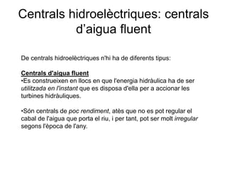 Centrals hidroelèctriques: centrals
d’aigua fluent
De centrals hidroelèctriques n'hi ha de diferents tipus:
Centrals d'aigua fluent
•Es construeixen en llocs en que l'energia hidràulica ha de ser
utilitzada en l'instant que es disposa d'ella per a accionar les
turbines hidràuliques.

•Són centrals de poc rendiment, atès que no es pot regular el
cabal de l'aigua que porta el riu, i per tant, pot ser molt irregular
segons l'època de l'any.

 