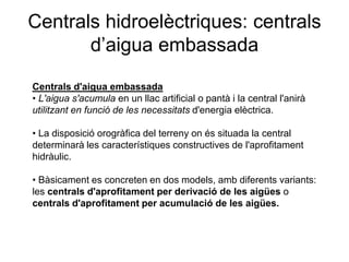 Centrals hidroelèctriques: centrals
d’aigua embassada
Centrals d'aigua embassada
• L'aigua s'acumula en un llac artificial o pantà i la central l'anirà
utilitzant en funció de les necessitats d'energia elèctrica.
• La disposició orogràfica del terreny on és situada la central
determinarà les característiques constructives de l'aprofitament
hidràulic.
• Bàsicament es concreten en dos models, amb diferents variants:
les centrals d'aprofitament per derivació de les aigües o
centrals d'aprofitament per acumulació de les aigües.

 