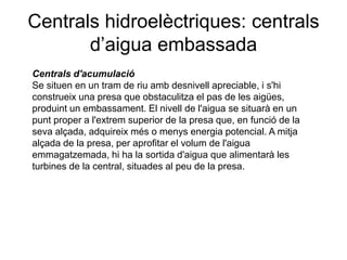 Centrals hidroelèctriques: centrals
d’aigua embassada
Centrals d'acumulació
Se situen en un tram de riu amb desnivell apreciable, i s'hi
construeix una presa que obstaculitza el pas de les aigües,
produint un embassament. El nivell de l'aigua se situarà en un
punt proper a l'extrem superior de la presa que, en funció de la
seva alçada, adquireix més o menys energia potencial. A mitja
alçada de la presa, per aprofitar el volum de l'aigua
emmagatzemada, hi ha la sortida d'aigua que alimentarà les
turbines de la central, situades al peu de la presa.

 