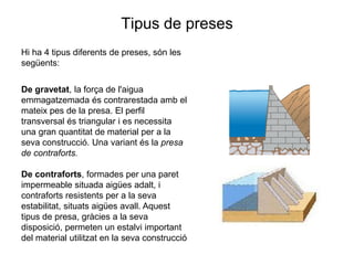 Tipus de preses
Hi ha 4 tipus diferents de preses, són les
següents:
De gravetat, la força de l'aigua
emmagatzemada és contrarestada amb el
mateix pes de la presa. El perfil
transversal és triangular i es necessita
una gran quantitat de material per a la
seva construcció. Una variant és la presa
de contraforts.
De contraforts, formades per una paret
impermeable situada aigües adalt, i
contraforts resistents per a la seva
estabilitat, situats aigües avall. Aquest
tipus de presa, gràcies a la seva
disposició, permeten un estalvi important
del material utilitzat en la seva construcció

 