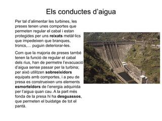 Els conductes d’aigua
Per tal d’alimentar les turbines, les
preses tenen unes comportes que
permeten regular el cabal i estan
protegides per uns reixats metàl·lics
que impedeixen que branques,
troncs,… puguin deteriorar-les.
Com que la majoria de preses també
tenen la funció de regular el cabal
dels rius, han de permetre l’evacuació
d’aigua sense passar per la turbina;
per això utilitzen sobreeixidors
equipats amb comportes, i a peu de
presa es construeixen uns elements
esmorteïdors de l’energia adquirida
per l’aigua quan cau. A la part més
fonda de la presa hi ha desguassos,
que permeten el buidatge de tot el
pantà.

 