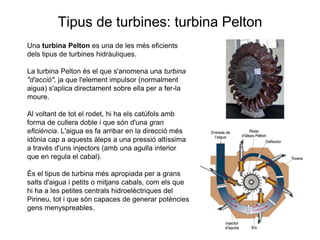 Tipus de turbines: turbina Pelton
Una turbina Pelton es una de les més eficients
dels tipus de turbines hidràuliques.
La turbina Pelton és el que s'anomena una turbina
"d'acció", ja que l'element impulsor (normalment
aigua) s'aplica directament sobre ella per a fer-la
moure.
Al voltant de tot el rodet, hi ha els catúfols amb
forma de cullera doble i que són d'una gran
eficiència. L'aigua es fa arribar en la direcció més
idònia cap a aquests àleps a una pressió altíssima
a través d'uns injectors (amb una agulla interior
que en regula el cabal).
És el tipus de turbina més apropiada per a grans
salts d'aigua i petits o mitjans cabals, com els que
hi ha a les petites centrals hidroelèctriques del
Pirineu, tot i que són capaces de generar potències
gens menyspreables.

 