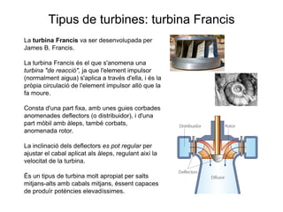 Tipus de turbines: turbina Francis
La turbina Francis va ser desenvolupada per
James B. Francis.
La turbina Francis és el que s'anomena una
turbina "de reacció", ja que l'element impulsor
(normalment aigua) s'aplica a través d'ella, i és la
pròpia circulació de l'element impulsor allò que la
fa moure.

Consta d'una part fixa, amb unes guies corbades
anomenades deflectors (o distribuidor), i d'una
part mòbil amb àleps, també corbats,
anomenada rotor.
La inclinació dels deflectors es pot regular per
ajustar el cabal aplicat als àleps, regulant així la
velocitat de la turbina.
És un tipus de turbina molt apropiat per salts
mitjans-alts amb cabals mitjans, èssent capaces
de produïr potències elevadíssimes.

 