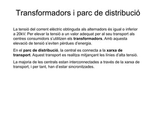 Transformadors i parc de distribució
La tensió del corrent elèctric obtinguda als alternadors és igual o inferior
a 20kV. Per elevar la tensió a un valor adequat per al seu transport als
centres consumidors s’utilitzen els transformadors. Amb aquesta
elevació de tensió s’eviten pèrdues d’energia.
En el parc de distribució, la central es connecta a la xarxa de
transport. Aquest transport es realitza mitjançant les línies d’alta tensió.
La majoria de les centrals estan interconnectades a través de la xarxa de
transport, i per tant, han d’estar sincronitzades.

 