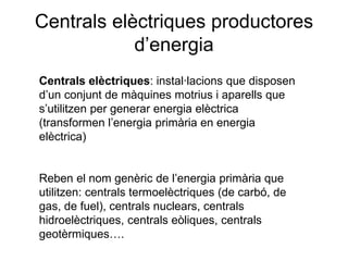 Centrals elèctriques productores
d’energia
Centrals elèctriques: instal·lacions que disposen
d’un conjunt de màquines motrius i aparells que
s’utilitzen per generar energia elèctrica
(transformen l’energia primària en energia
elèctrica)
Reben el nom genèric de l’energia primària que
utilitzen: centrals termoelèctriques (de carbó, de
gas, de fuel), centrals nuclears, centrals
hidroelèctriques, centrals eòliques, centrals
geotèrmiques….

 