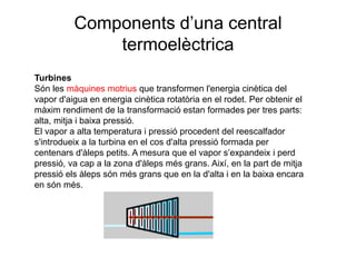 Components d’una central
termoelèctrica
Turbines
Són les màquines motrius que transformen l'energia cinètica del
vapor d'aigua en energia cinètica rotatòria en el rodet. Per obtenir el
màxim rendiment de la transformació estan formades per tres parts:
alta, mitja i baixa pressió.
El vapor a alta temperatura i pressió procedent del reescalfador
s'introdueix a la turbina en el cos d'alta pressió formada per
centenars d'àleps petits. A mesura que el vapor s’expandeix i perd
pressió, va cap a la zona d'àleps més grans. Així, en la part de mitja
pressió els àleps són més grans que en la d'alta i en la baixa encara
en són més.

 