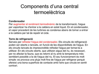 Components d’una central
termoelèctrica
Condensador
Per augmentar el rendiment termodinàmic de la transformació, l'aigua
per vaporitzar ha d'entrar a la caldera en estat líquid. En el condensador,
el vapor procedent de les turbines es condensa abans de tornar a entrar
a la caldera per tal de repetir el cicle.

Torre de refrigeració
Serveix per refredar l'aigua del condensador. Els circuits de refrigeració
poden ser oberts o tancats, en funció de les disponibilitats de l'aigua. En
els circuits tancats és imprescindible refredar l'aigua per tornar-la a
utilitzar. En els circuits oberts, que utilitzen aigua del riu, és necessari,
per no afectar la fauna, que es retorni al riu amb la temperatura més
semblant possible a la de l'aigua del riu. El seu funcionament és molt
simple: es provoca una pluja molt fina de l'aigua per refrigerar perquè
ofereixi una bona superfície de contacte amb l'aire que circula en sentit
contrari.

 