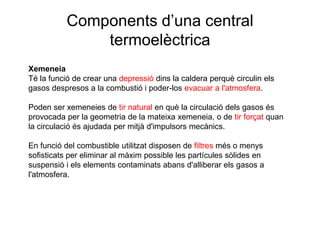 Components d’una central
termoelèctrica
Xemeneia
Té la funció de crear una depressió dins la caldera perquè circulin els
gasos despresos a la combustió i poder-los evacuar a l'atmosfera.
Poden ser xemeneies de tir natural en què la circulació dels gasos és
provocada per la geometria de la mateixa xemeneia, o de tir forçat quan
la circulació és ajudada per mitjà d'impulsors mecànics.
En funció del combustible utilitzat disposen de filtres més o menys
sofisticats per eliminar al màxim possible les partícules sòlides en
suspensió i els elements contaminats abans d'alliberar els gasos a
l'atmosfera.

 