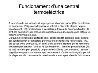 Funcionament d’una central
termoelèctrica
A la sortida de les turbines el vapor passa al condensador (15), es refreda i
es condensa. L'aigua condensada se sotmet a diferents etapes de preescalfament (18) i s'introdueix a la caldera a través de l'economitzador (8)
amb les condicions de pressió i temperatura més adequades per obtenir un
màxim rendiment de cicle.
L'aigua de refrigeració utilitzada en el condensador cedeix la calor extreta
del condensador a l'atmosfera per mitjà de les torres de refrigeració (17).
Els gasos de la combustió, en sortir de la caldera aspirats per la xemeneia
s'utilitzen per escalfar l'aire de la combustió (9), i amb els precipitadors (10)
es reté la major part possible de partícules sòlides contaminants, i surten
seguidament per la xemeneia, que normalment són de molta alçada per tal
de dispersar els contaminants no eliminats a les capes altes de l'atmosfera.

 