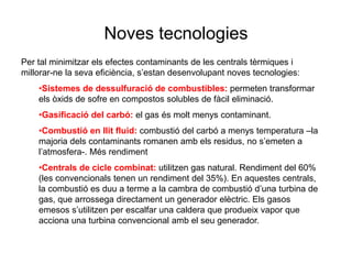 Noves tecnologies
Per tal minimitzar els efectes contaminants de les centrals tèrmiques i
millorar-ne la seva eficiència, s’estan desenvolupant noves tecnologies:
•Sistemes de dessulfuració de combustibles: permeten transformar
els òxids de sofre en compostos solubles de fàcil eliminació.
•Gasificació del carbó: el gas és molt menys contaminant.
•Combustió en llit fluid: combustió del carbó a menys temperatura –la
majoria dels contaminants romanen amb els residus, no s’emeten a
l’atmosfera-. Més rendiment
•Centrals de cicle combinat: utilitzen gas natural. Rendiment del 60%
(les convencionals tenen un rendiment del 35%). En aquestes centrals,
la combustió es duu a terme a la cambra de combustió d’una turbina de
gas, que arrossega directament un generador elèctric. Els gasos
emesos s’utilitzen per escalfar una caldera que produeix vapor que
acciona una turbina convencional amb el seu generador.

 