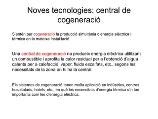 Noves tecnologies: central de
cogeneració
S’entén per cogeneració la producció simultània d’energia elèctrica i
tèrmica en la mateixa instal·lació.

Una central de cogeneració na produeix energia elèctrica utilitzant
un combustible i aprofita la calor residual per a l’obtenció d’aigua
calenta per a calefacció, vapor, fluids escalfats, etc., segons les
necessitats de la zona on hi ha la central.

Els sistemes de cogeneració tenen molta aplicació en indústries, centres
hospitalaris, hotels, etc., en què les necessitats d’energia tèrmica s´n tan
importants com les d’energia elèctrica.

 