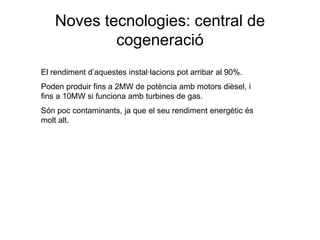 Noves tecnologies: central de
cogeneració
El rendiment d’aquestes instal·lacions pot arribar al 90%.
Poden produir fins a 2MW de potència amb motors dièsel, i
fins a 10MW si funciona amb turbines de gas.
Són poc contaminants, ja que el seu rendiment energètic és
molt alt.

 