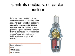 Centrals nuclears: el reactor
nuclear
És la part més important de les
centrals nuclears. El reactor és el
sistema que permet de produir i
controlar reaccions en cadena
sostingudes, de manera que fa
possible l'aprofitament de l'energia
tèrmica obtinguda per l'obtenció de
vapor d'aigua que acciona la
turbina solidària al generador
elèctric

Parts del reactor:
 Vas.
 Moderador.
 Refrigerant.

 